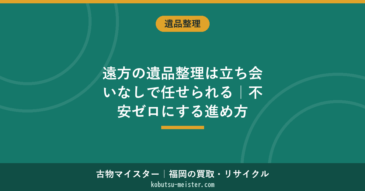 遠方の遺品整理は立ち会いなしで任せられる｜不安ゼロにする進め方