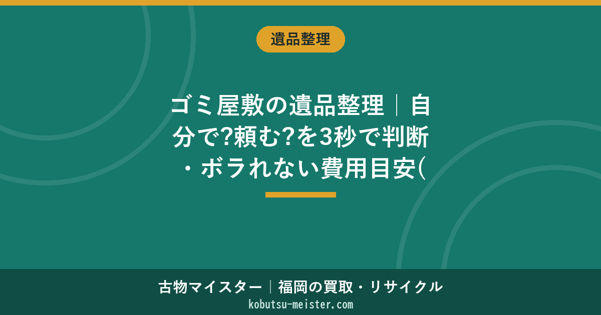 ゴミ屋敷の遺品整理｜自分で?頼む?を3秒で判断・ボラれない費用目安(福岡)