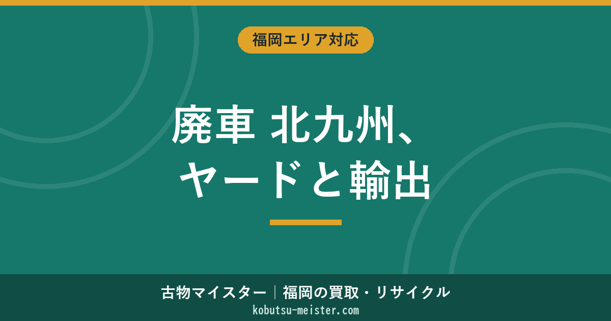 廃車 北九州｜7区別の解体ヤード・製鉄街の鉄屑相場・港湾輸出ルート・八幡西区/小倉北区の実務