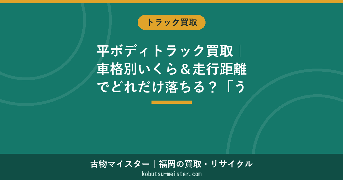 平ボディトラック買取｜車格別いくら＆走行距離でどれだけ落ちる？「うちの車でも売れる」を30秒判定（福岡・全国）