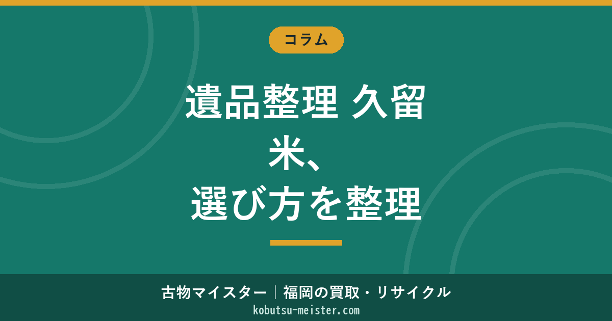 遺品整理 久留米｜筑後地域の選定軸・粗大ごみ運用・農家戸建て搬出・買取併用を中立に整理