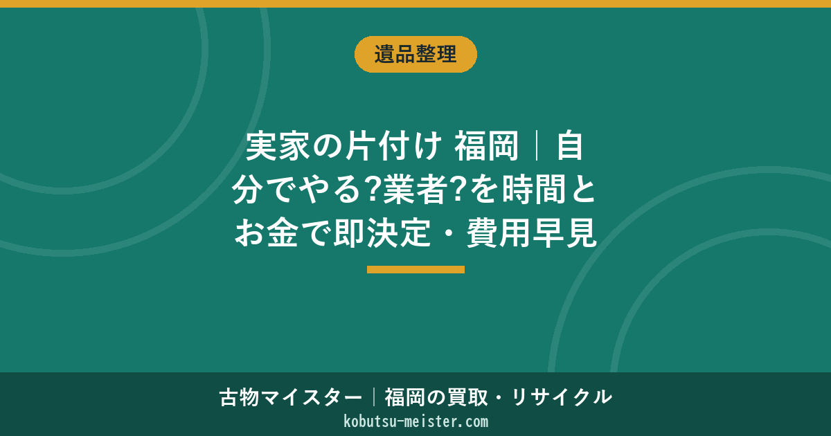 実家の片付け 福岡｜自分でやる?業者?を時間とお金で即決定・費用早見と誰が払うか