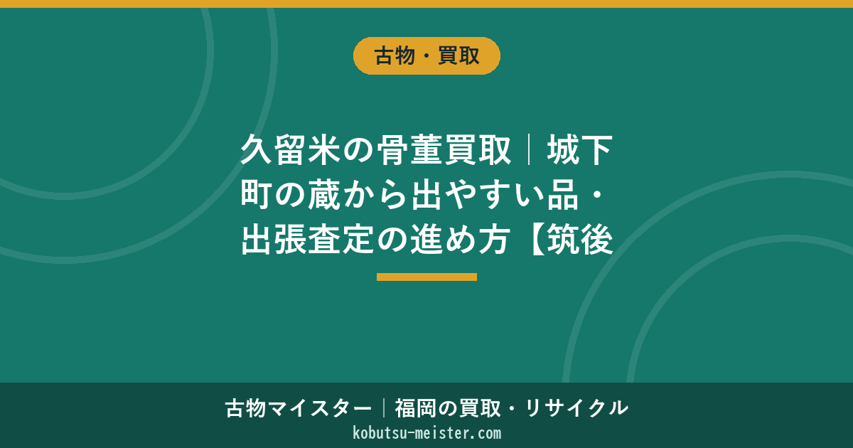 久留米の骨董買取｜城下町の蔵から出やすい品・出張査定の進め方【筑後対応】
