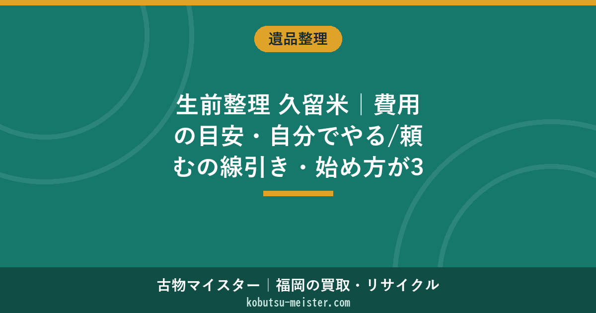 生前整理 久留米｜費用の目安・自分でやる/頼むの線引き・始め方が3分でわかる