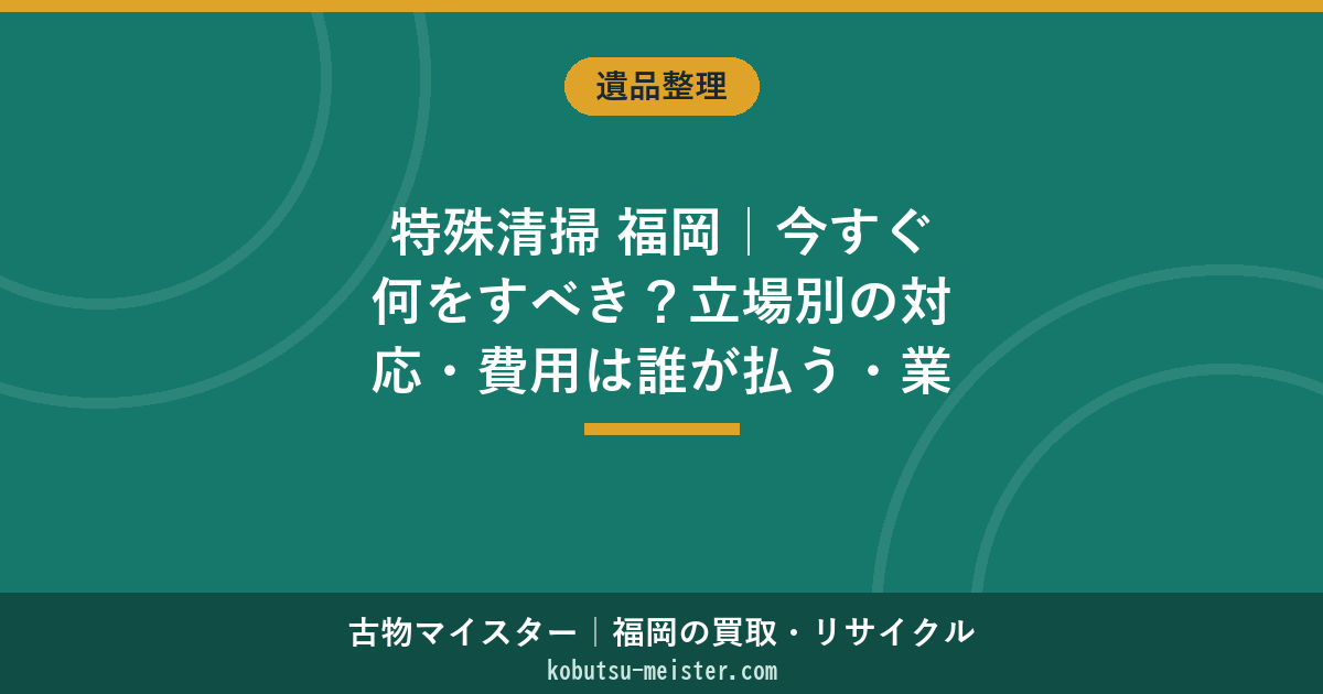 特殊清掃 福岡｜今すぐ何をすべき？立場別の対応・費用は誰が払う・業者の見極め