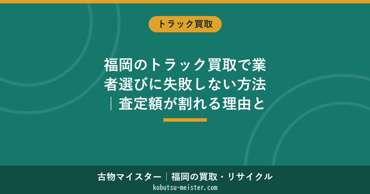 福岡のトラック買取で業者選びに失敗しない方法｜査定額が割れる理由とエリア別の見極め